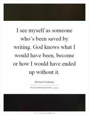 I see myself as someone who’s been saved by writing. God knows what I would have been, become or how I would have ended up without it Picture Quote #1