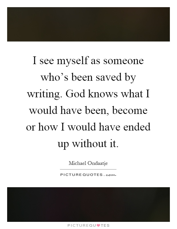 I see myself as someone who's been saved by writing. God knows what I would have been, become or how I would have ended up without it Picture Quote #1
