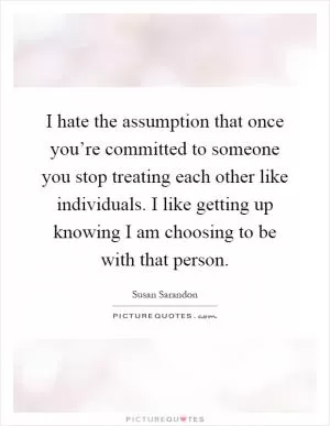 I hate the assumption that once you’re committed to someone you stop treating each other like individuals. I like getting up knowing I am choosing to be with that person Picture Quote #1