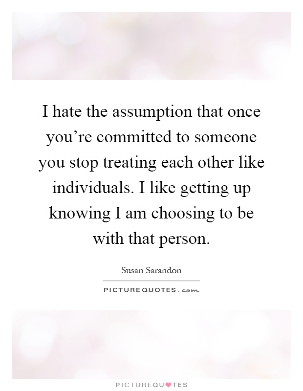 I hate the assumption that once you're committed to someone you stop treating each other like individuals. I like getting up knowing I am choosing to be with that person Picture Quote #1