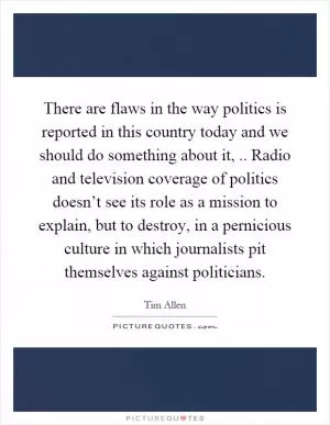 There are flaws in the way politics is reported in this country today and we should do something about it,.. Radio and television coverage of politics doesn’t see its role as a mission to explain, but to destroy, in a pernicious culture in which journalists pit themselves against politicians Picture Quote #1