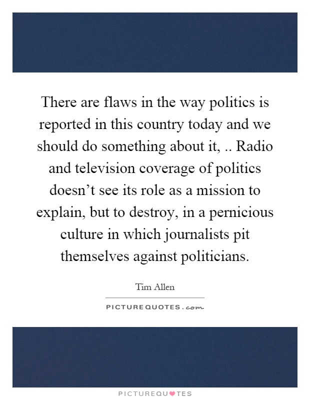 There are flaws in the way politics is reported in this country today and we should do something about it,.. Radio and television coverage of politics doesn't see its role as a mission to explain, but to destroy, in a pernicious culture in which journalists pit themselves against politicians Picture Quote #1