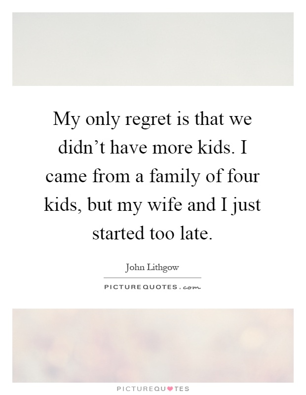 My only regret is that we didn't have more kids. I came from a family of four kids, but my wife and I just started too late Picture Quote #1