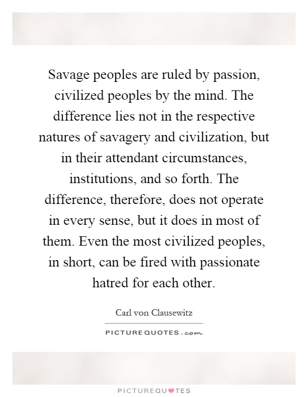Savage peoples are ruled by passion, civilized peoples by the mind. The difference lies not in the respective natures of savagery and civilization, but in their attendant circumstances, institutions, and so forth. The difference, therefore, does not operate in every sense, but it does in most of them. Even the most civilized peoples, in short, can be fired with passionate hatred for each other Picture Quote #1