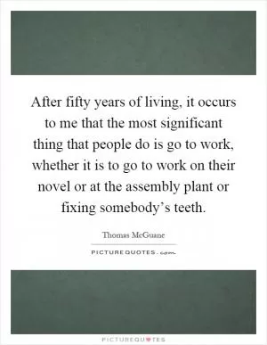 After fifty years of living, it occurs to me that the most significant thing that people do is go to work, whether it is to go to work on their novel or at the assembly plant or fixing somebody’s teeth Picture Quote #1