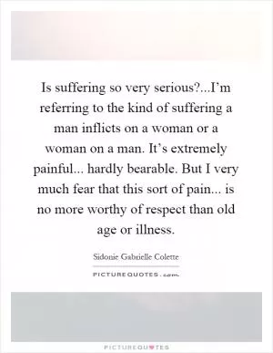 Is suffering so very serious?...I’m referring to the kind of suffering a man inflicts on a woman or a woman on a man. It’s extremely painful... hardly bearable. But I very much fear that this sort of pain... is no more worthy of respect than old age or illness Picture Quote #1