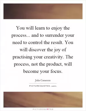 You will learn to enjoy the process... and to surrender your need to control the result. You will discover the joy of practising your creativity. The process, not the product, will become your focus Picture Quote #1