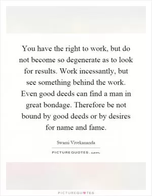 You have the right to work, but do not become so degenerate as to look for results. Work incessantly, but see something behind the work. Even good deeds can find a man in great bondage. Therefore be not bound by good deeds or by desires for name and fame Picture Quote #1