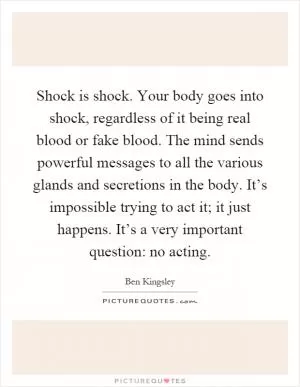 Shock is shock. Your body goes into shock, regardless of it being real blood or fake blood. The mind sends powerful messages to all the various glands and secretions in the body. It’s impossible trying to act it; it just happens. It’s a very important question: no acting Picture Quote #1