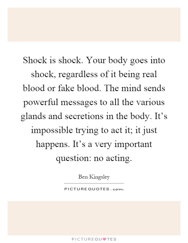 Shock is shock. Your body goes into shock, regardless of it being real blood or fake blood. The mind sends powerful messages to all the various glands and secretions in the body. It's impossible trying to act it; it just happens. It's a very important question: no acting Picture Quote #1
