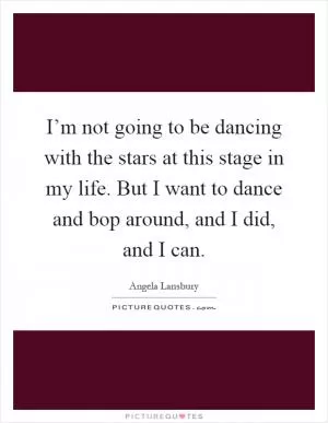 I’m not going to be dancing with the stars at this stage in my life. But I want to dance and bop around, and I did, and I can Picture Quote #1