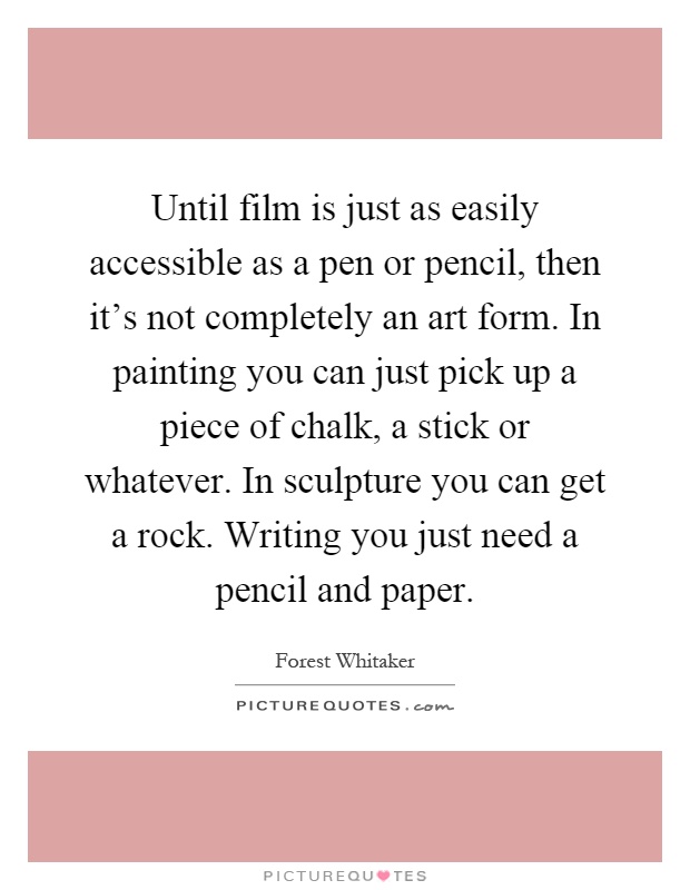 Until film is just as easily accessible as a pen or pencil, then it's not completely an art form. In painting you can just pick up a piece of chalk, a stick or whatever. In sculpture you can get a rock. Writing you just need a pencil and paper Picture Quote #1