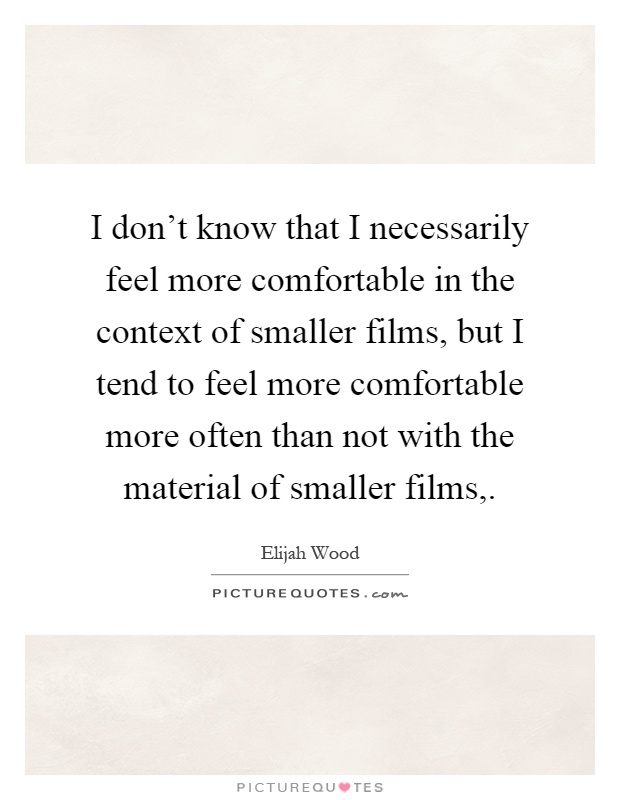 I don't know that I necessarily feel more comfortable in the context of smaller films, but I tend to feel more comfortable more often than not with the material of smaller films, Picture Quote #1