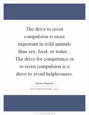 The drive to resist compulsion is more important in wild animals than sex, food, or water... The drive for competence or to resist compulsion is a drive to avoid helplessness Picture Quote #1
