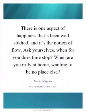 There is one aspect of happiness that’s been well studied, and it’s the notion of flow. Ask yourselves, when for you does time stop? When are you truly at home, wanting to be no place else? Picture Quote #1