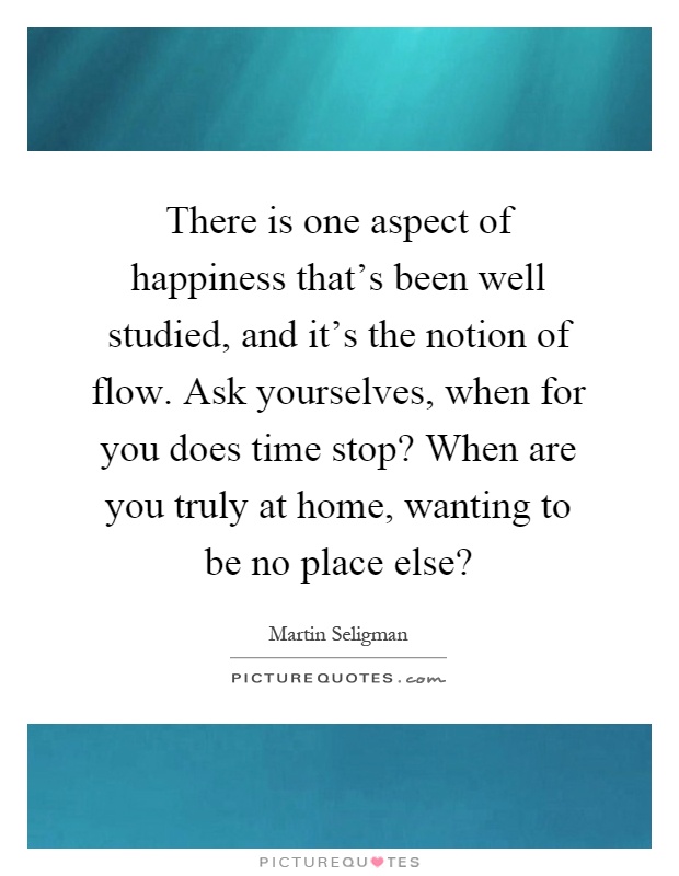 There is one aspect of happiness that's been well studied, and it's the notion of flow. Ask yourselves, when for you does time stop? When are you truly at home, wanting to be no place else? Picture Quote #1