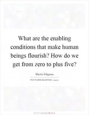 What are the enabling conditions that make human beings flourish? How do we get from zero to plus five? Picture Quote #1