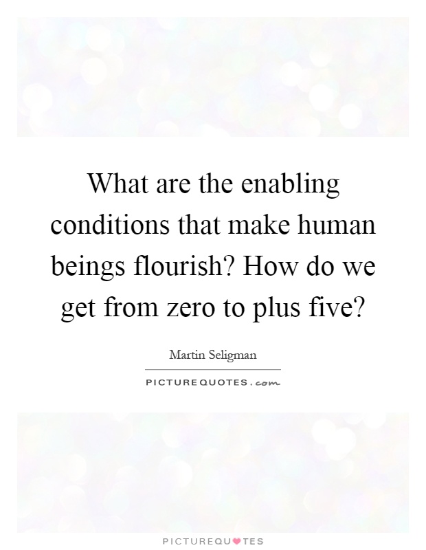 What are the enabling conditions that make human beings flourish? How do we get from zero to plus five? Picture Quote #1