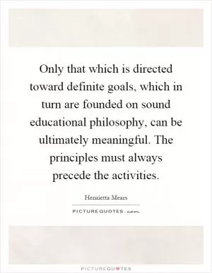 Only that which is directed toward definite goals, which in turn are founded on sound educational philosophy, can be ultimately meaningful. The principles must always precede the activities Picture Quote #1