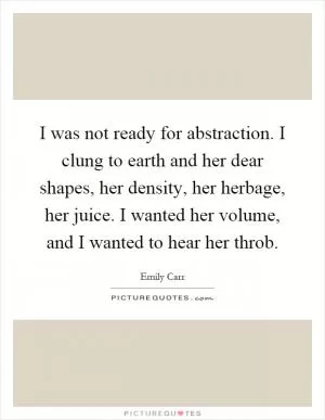 I was not ready for abstraction. I clung to earth and her dear shapes, her density, her herbage, her juice. I wanted her volume, and I wanted to hear her throb Picture Quote #1