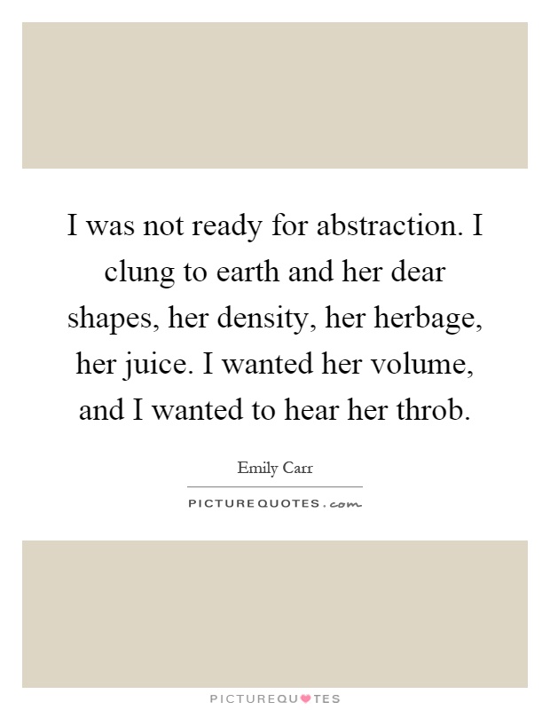 I was not ready for abstraction. I clung to earth and her dear shapes, her density, her herbage, her juice. I wanted her volume, and I wanted to hear her throb Picture Quote #1
