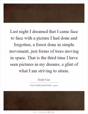 Last night I dreamed that I came face to face with a picture I had done and forgotten, a forest done in simple movement, just forms of trees moving in space. That is the third time I have seen pictures in my dreams, a glint of what I am striving to attain Picture Quote #1