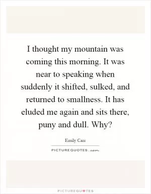 I thought my mountain was coming this morning. It was near to speaking when suddenly it shifted, sulked, and returned to smallness. It has eluded me again and sits there, puny and dull. Why? Picture Quote #1
