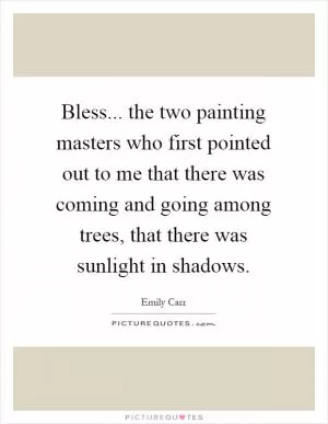 Bless... the two painting masters who first pointed out to me that there was coming and going among trees, that there was sunlight in shadows Picture Quote #1