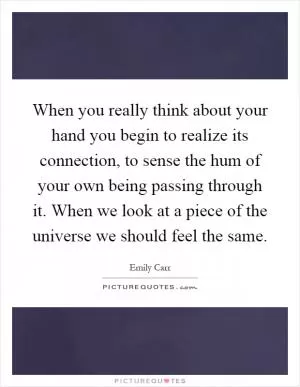 When you really think about your hand you begin to realize its connection, to sense the hum of your own being passing through it. When we look at a piece of the universe we should feel the same Picture Quote #1