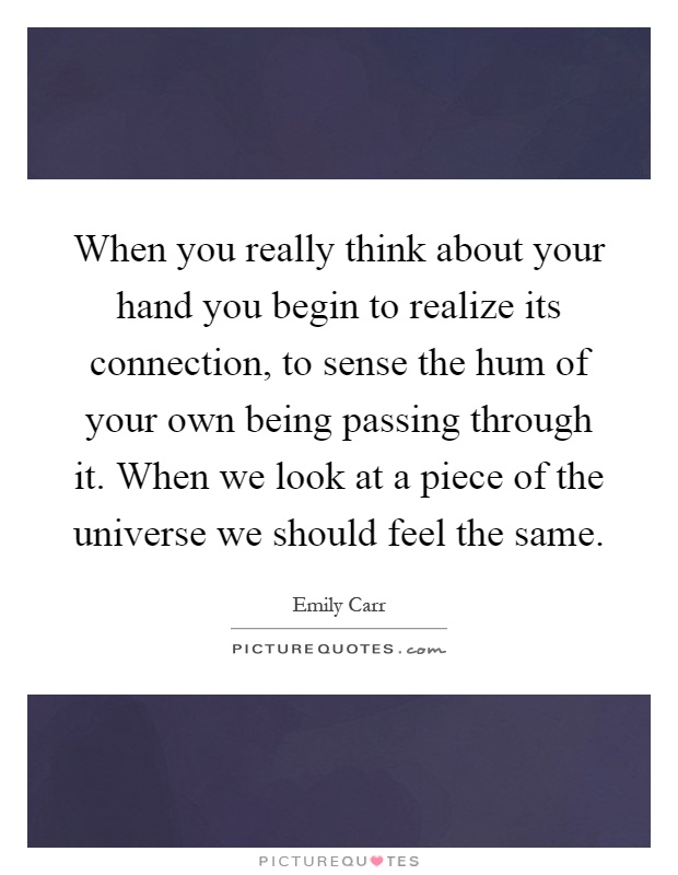 When you really think about your hand you begin to realize its connection, to sense the hum of your own being passing through it. When we look at a piece of the universe we should feel the same Picture Quote #1