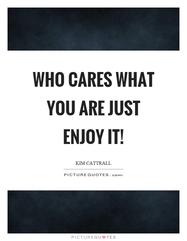 Who cares what you are just enjoy it! Picture Quote #1
