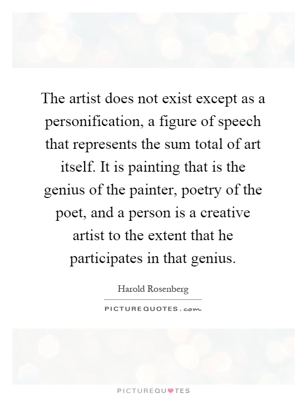The artist does not exist except as a personification, a figure of speech that represents the sum total of art itself. It is painting that is the genius of the painter, poetry of the poet, and a person is a creative artist to the extent that he participates in that genius Picture Quote #1