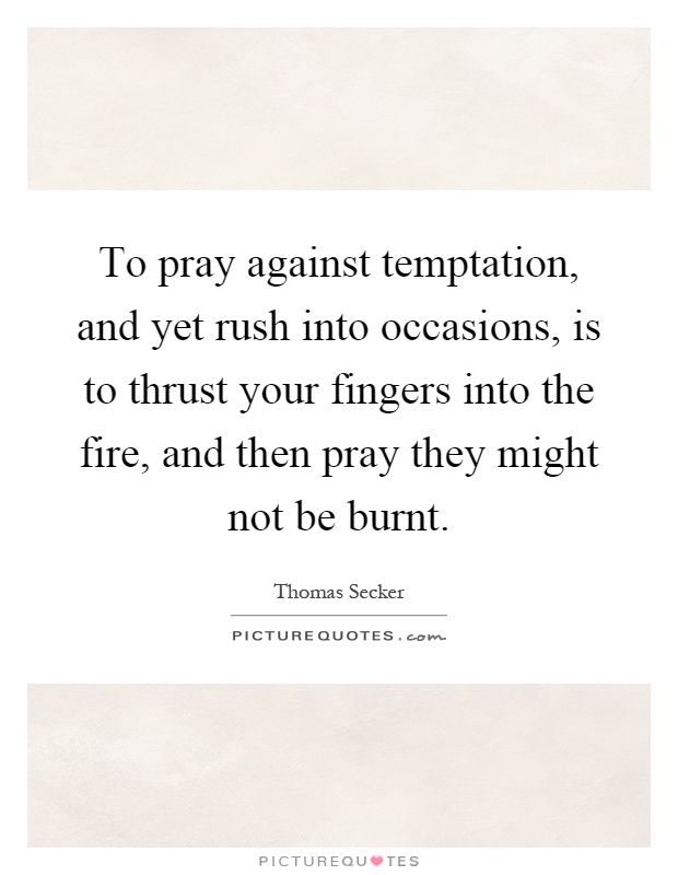 To pray against temptation, and yet rush into occasions, is to thrust your fingers into the fire, and then pray they might not be burnt Picture Quote #1