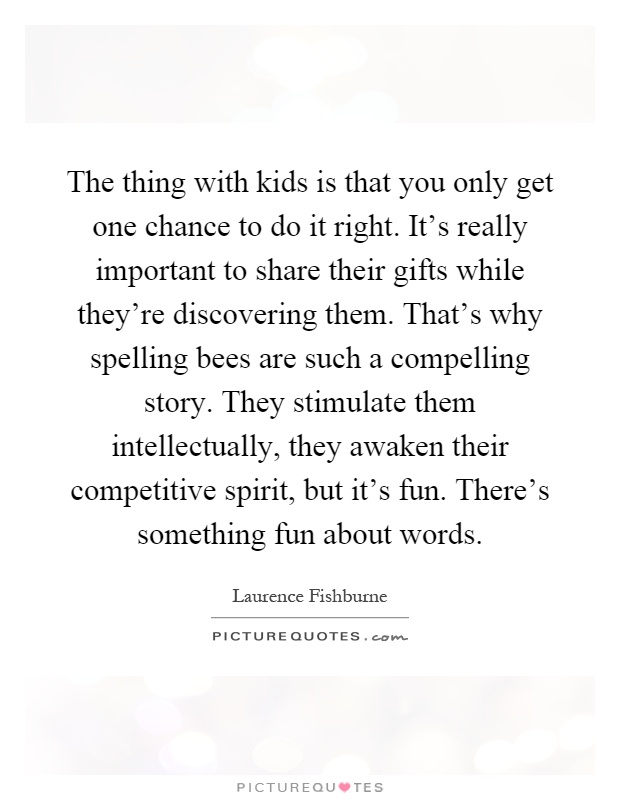 The thing with kids is that you only get one chance to do it right. It's really important to share their gifts while they're discovering them. That's why spelling bees are such a compelling story. They stimulate them intellectually, they awaken their competitive spirit, but it's fun. There's something fun about words Picture Quote #1
