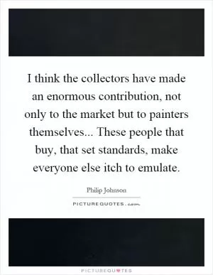 I think the collectors have made an enormous contribution, not only to the market but to painters themselves... These people that buy, that set standards, make everyone else itch to emulate Picture Quote #1