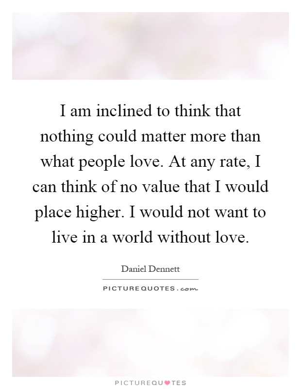 I am inclined to think that nothing could matter more than what people love. At any rate, I can think of no value that I would place higher. I would not want to live in a world without love Picture Quote #1