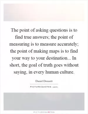 The point of asking questions is to find true answers; the point of measuring is to measure accurately; the point of making maps is to find your way to your destination... In short, the goal of truth goes without saying, in every human culture Picture Quote #1