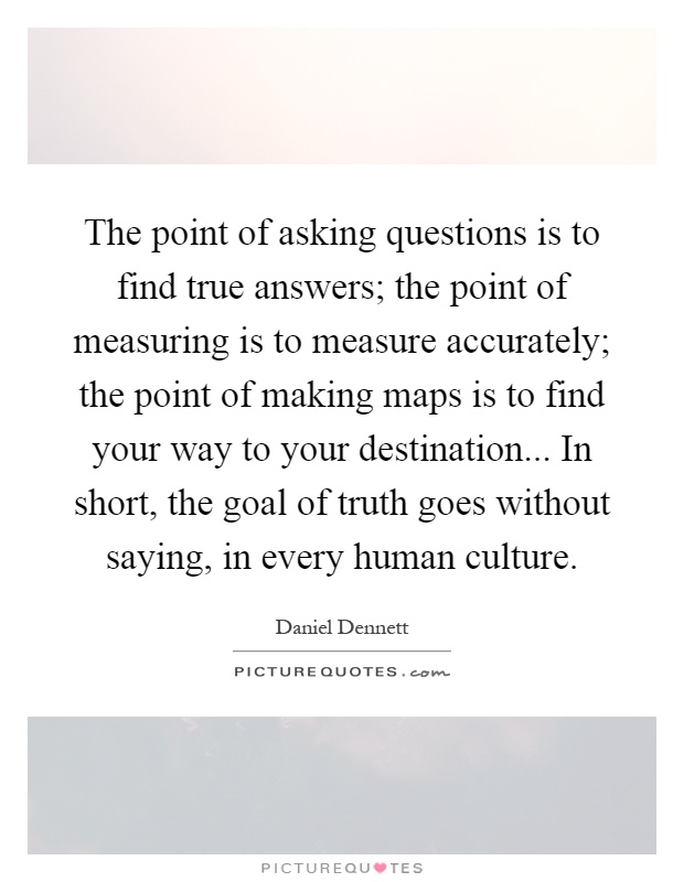 The point of asking questions is to find true answers; the point of measuring is to measure accurately; the point of making maps is to find your way to your destination... In short, the goal of truth goes without saying, in every human culture Picture Quote #1