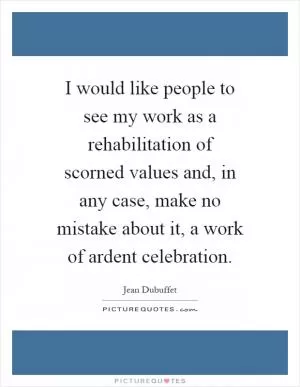 I would like people to see my work as a rehabilitation of scorned values and, in any case, make no mistake about it, a work of ardent celebration Picture Quote #1