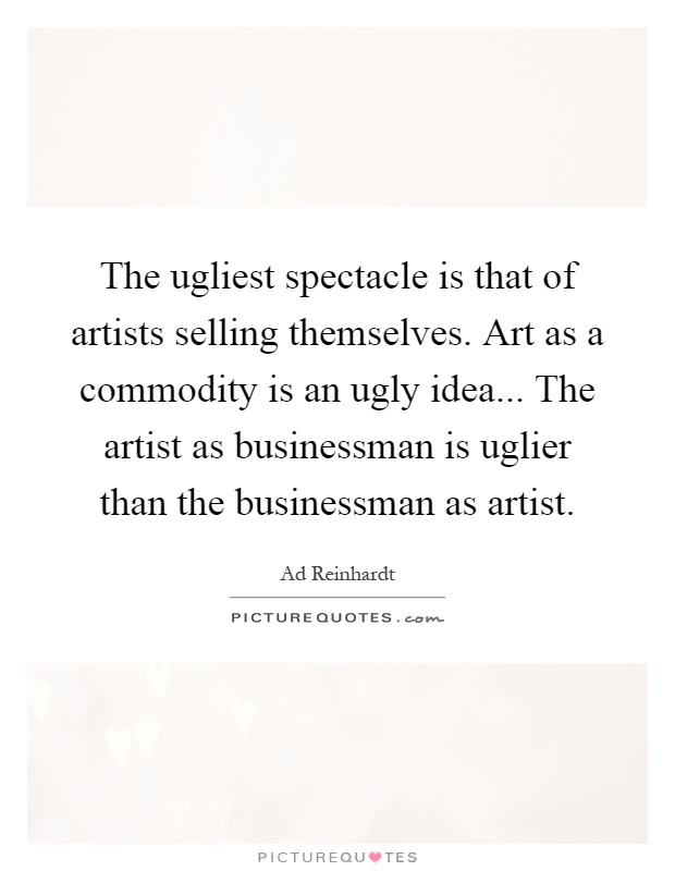 The ugliest spectacle is that of artists selling themselves. Art as a commodity is an ugly idea... The artist as businessman is uglier than the businessman as artist Picture Quote #1