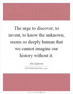 The urge to discover, to invent, to know the unknown, seems so deeply human that we cannot imagine our history without it Picture Quote #1
