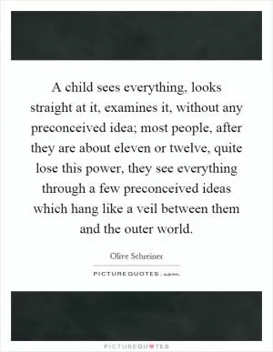 A child sees everything, looks straight at it, examines it, without any preconceived idea; most people, after they are about eleven or twelve, quite lose this power, they see everything through a few preconceived ideas which hang like a veil between them and the outer world Picture Quote #1