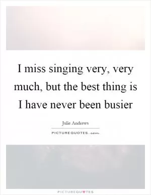 I miss singing very, very much, but the best thing is I have never been busier Picture Quote #1