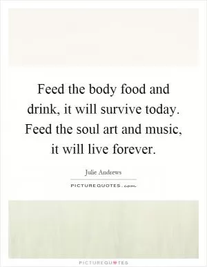 Feed the body food and drink, it will survive today. Feed the soul art and music, it will live forever Picture Quote #1