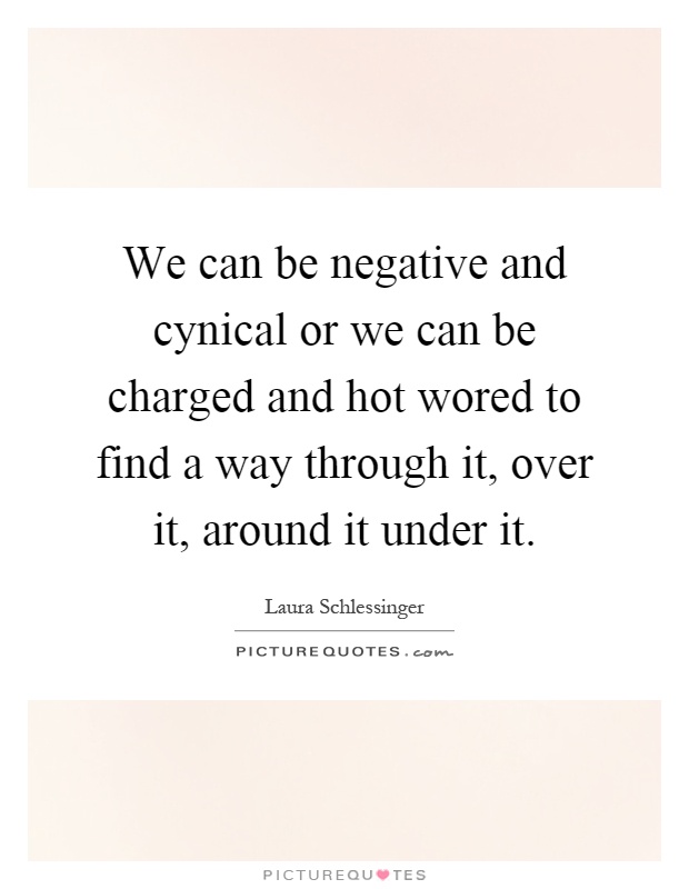 We can be negative and cynical or we can be charged and hot wored to find a way through it, over it, around it under it Picture Quote #1