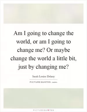 Am I going to change the world, or am I going to change me? Or maybe change the world a little bit, just by changing me? Picture Quote #1