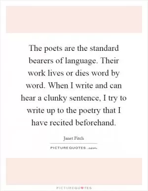 The poets are the standard bearers of language. Their work lives or dies word by word. When I write and can hear a clunky sentence, I try to write up to the poetry that I have recited beforehand Picture Quote #1