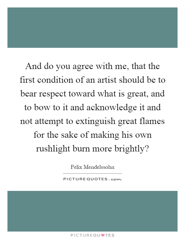 And do you agree with me, that the first condition of an artist should be to bear respect toward what is great, and to bow to it and acknowledge it and not attempt to extinguish great flames for the sake of making his own rushlight burn more brightly? Picture Quote #1