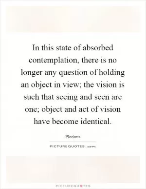 In this state of absorbed contemplation, there is no longer any question of holding an object in view; the vision is such that seeing and seen are one; object and act of vision have become identical Picture Quote #1
