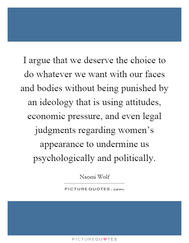 I argue that we deserve the choice to do whatever we want with our faces and bodies without being punished by an ideology that is using attitudes, economic pressure, and even legal judgments regarding women's appearance to undermine us psychologically and politically Picture Quote #1